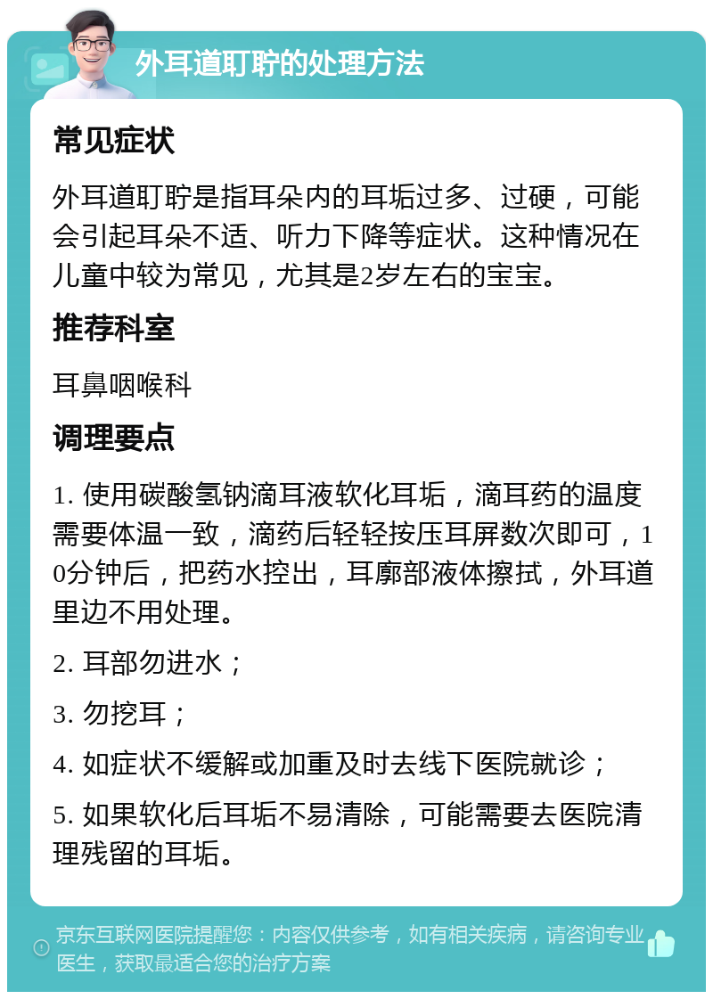 外耳道耵聍的处理方法 常见症状 外耳道耵聍是指耳朵内的耳垢过多、过硬，可能会引起耳朵不适、听力下降等症状。这种情况在儿童中较为常见，尤其是2岁左右的宝宝。 推荐科室 耳鼻咽喉科 调理要点 1. 使用碳酸氢钠滴耳液软化耳垢，滴耳药的温度需要体温一致，滴药后轻轻按压耳屏数次即可，10分钟后，把药水控出，耳廓部液体擦拭，外耳道里边不用处理。 2. 耳部勿进水； 3. 勿挖耳； 4. 如症状不缓解或加重及时去线下医院就诊； 5. 如果软化后耳垢不易清除，可能需要去医院清理残留的耳垢。