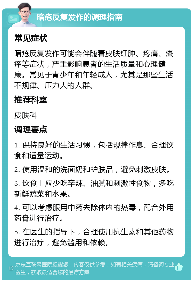 暗疮反复发作的调理指南 常见症状 暗疮反复发作可能会伴随着皮肤红肿、疼痛、瘙痒等症状，严重影响患者的生活质量和心理健康。常见于青少年和年轻成人，尤其是那些生活不规律、压力大的人群。 推荐科室 皮肤科 调理要点 1. 保持良好的生活习惯，包括规律作息、合理饮食和适量运动。 2. 使用温和的洗面奶和护肤品，避免刺激皮肤。 3. 饮食上应少吃辛辣、油腻和刺激性食物，多吃新鲜蔬菜和水果。 4. 可以考虑服用中药去除体内的热毒，配合外用药膏进行治疗。 5. 在医生的指导下，合理使用抗生素和其他药物进行治疗，避免滥用和依赖。