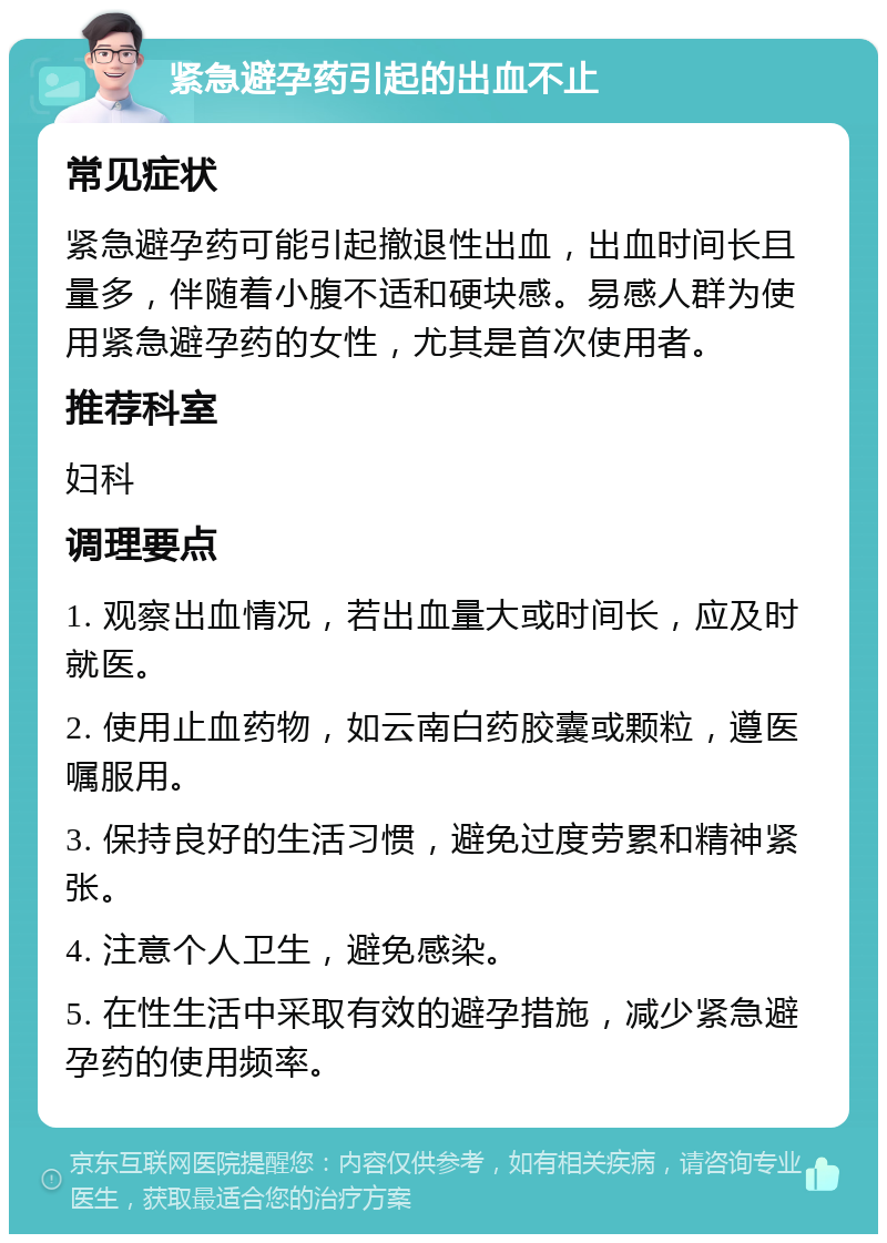 紧急避孕药引起的出血不止 常见症状 紧急避孕药可能引起撤退性出血，出血时间长且量多，伴随着小腹不适和硬块感。易感人群为使用紧急避孕药的女性，尤其是首次使用者。 推荐科室 妇科 调理要点 1. 观察出血情况，若出血量大或时间长，应及时就医。 2. 使用止血药物，如云南白药胶囊或颗粒，遵医嘱服用。 3. 保持良好的生活习惯，避免过度劳累和精神紧张。 4. 注意个人卫生，避免感染。 5. 在性生活中采取有效的避孕措施，减少紧急避孕药的使用频率。