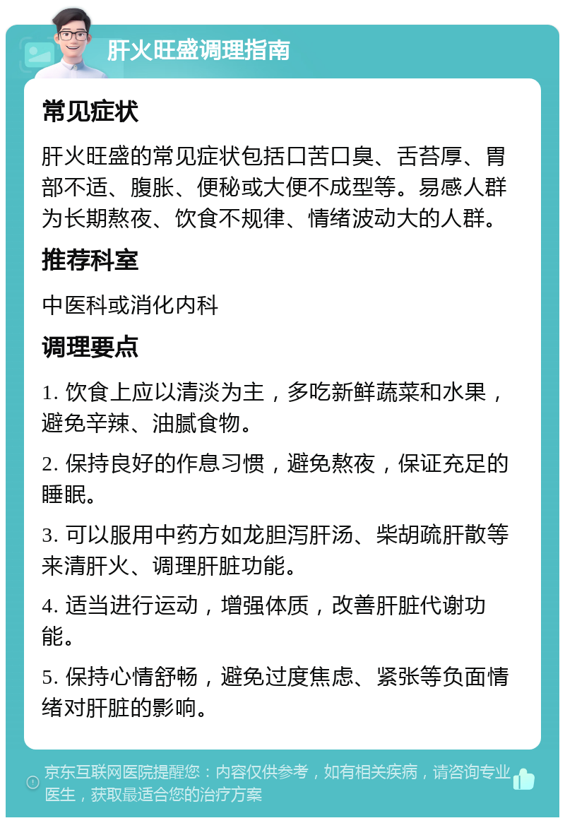 肝火旺盛调理指南 常见症状 肝火旺盛的常见症状包括口苦口臭、舌苔厚、胃部不适、腹胀、便秘或大便不成型等。易感人群为长期熬夜、饮食不规律、情绪波动大的人群。 推荐科室 中医科或消化内科 调理要点 1. 饮食上应以清淡为主，多吃新鲜蔬菜和水果，避免辛辣、油腻食物。 2. 保持良好的作息习惯，避免熬夜，保证充足的睡眠。 3. 可以服用中药方如龙胆泻肝汤、柴胡疏肝散等来清肝火、调理肝脏功能。 4. 适当进行运动，增强体质，改善肝脏代谢功能。 5. 保持心情舒畅，避免过度焦虑、紧张等负面情绪对肝脏的影响。