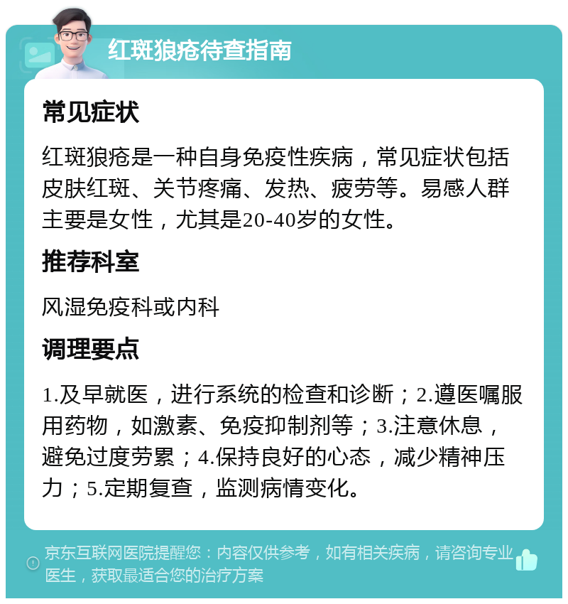 红斑狼疮待查指南 常见症状 红斑狼疮是一种自身免疫性疾病，常见症状包括皮肤红斑、关节疼痛、发热、疲劳等。易感人群主要是女性，尤其是20-40岁的女性。 推荐科室 风湿免疫科或内科 调理要点 1.及早就医，进行系统的检查和诊断；2.遵医嘱服用药物，如激素、免疫抑制剂等；3.注意休息，避免过度劳累；4.保持良好的心态，减少精神压力；5.定期复查，监测病情变化。