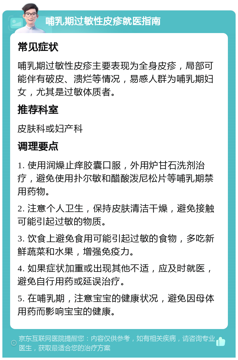 哺乳期过敏性皮疹就医指南 常见症状 哺乳期过敏性皮疹主要表现为全身皮疹，局部可能伴有破皮、溃烂等情况，易感人群为哺乳期妇女，尤其是过敏体质者。 推荐科室 皮肤科或妇产科 调理要点 1. 使用润燥止痒胶囊口服，外用炉甘石洗剂治疗，避免使用扑尔敏和醋酸泼尼松片等哺乳期禁用药物。 2. 注意个人卫生，保持皮肤清洁干燥，避免接触可能引起过敏的物质。 3. 饮食上避免食用可能引起过敏的食物，多吃新鲜蔬菜和水果，增强免疫力。 4. 如果症状加重或出现其他不适，应及时就医，避免自行用药或延误治疗。 5. 在哺乳期，注意宝宝的健康状况，避免因母体用药而影响宝宝的健康。