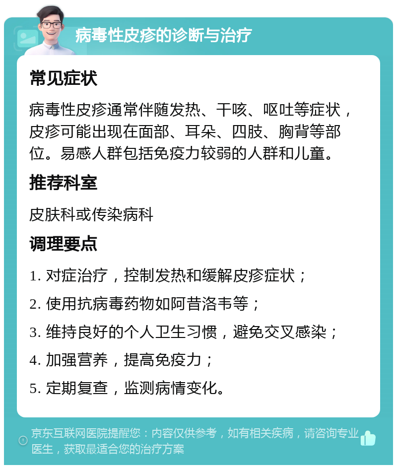 病毒性皮疹的诊断与治疗 常见症状 病毒性皮疹通常伴随发热、干咳、呕吐等症状，皮疹可能出现在面部、耳朵、四肢、胸背等部位。易感人群包括免疫力较弱的人群和儿童。 推荐科室 皮肤科或传染病科 调理要点 1. 对症治疗，控制发热和缓解皮疹症状； 2. 使用抗病毒药物如阿昔洛韦等； 3. 维持良好的个人卫生习惯，避免交叉感染； 4. 加强营养，提高免疫力； 5. 定期复查，监测病情变化。