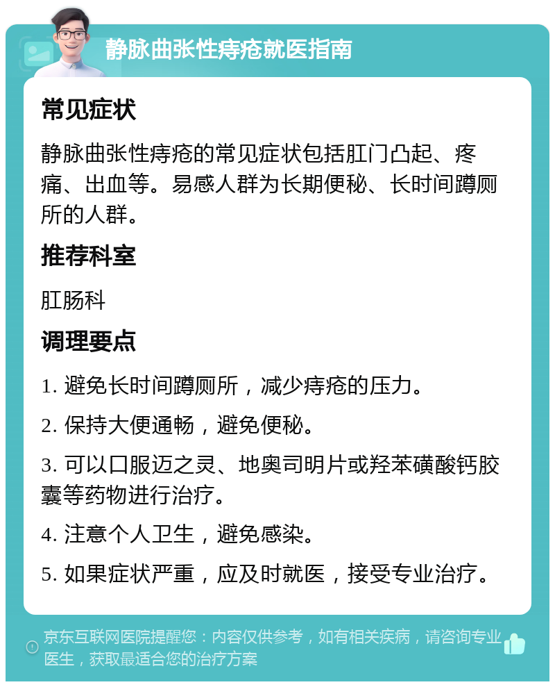 静脉曲张性痔疮就医指南 常见症状 静脉曲张性痔疮的常见症状包括肛门凸起、疼痛、出血等。易感人群为长期便秘、长时间蹲厕所的人群。 推荐科室 肛肠科 调理要点 1. 避免长时间蹲厕所，减少痔疮的压力。 2. 保持大便通畅，避免便秘。 3. 可以口服迈之灵、地奥司明片或羟苯磺酸钙胶囊等药物进行治疗。 4. 注意个人卫生，避免感染。 5. 如果症状严重，应及时就医，接受专业治疗。