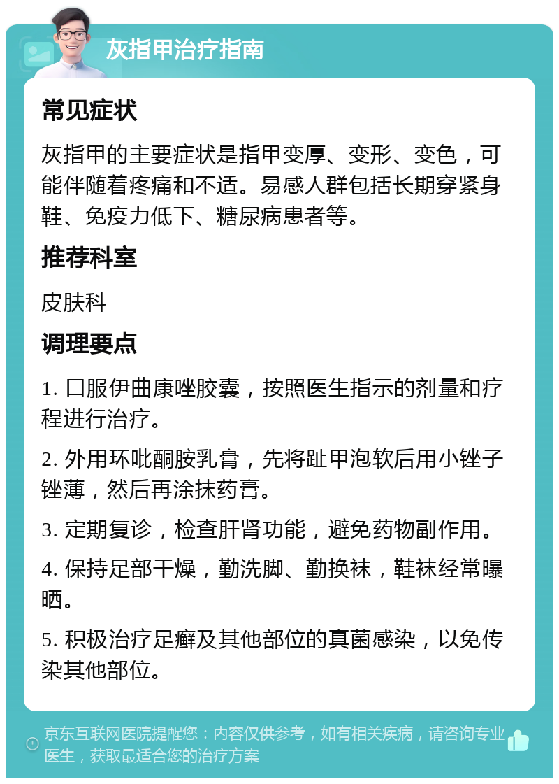 灰指甲治疗指南 常见症状 灰指甲的主要症状是指甲变厚、变形、变色，可能伴随着疼痛和不适。易感人群包括长期穿紧身鞋、免疫力低下、糖尿病患者等。 推荐科室 皮肤科 调理要点 1. 口服伊曲康唑胶囊，按照医生指示的剂量和疗程进行治疗。 2. 外用环吡酮胺乳膏，先将趾甲泡软后用小锉子锉薄，然后再涂抹药膏。 3. 定期复诊，检查肝肾功能，避免药物副作用。 4. 保持足部干燥，勤洗脚、勤换袜，鞋袜经常曝晒。 5. 积极治疗足癣及其他部位的真菌感染，以免传染其他部位。