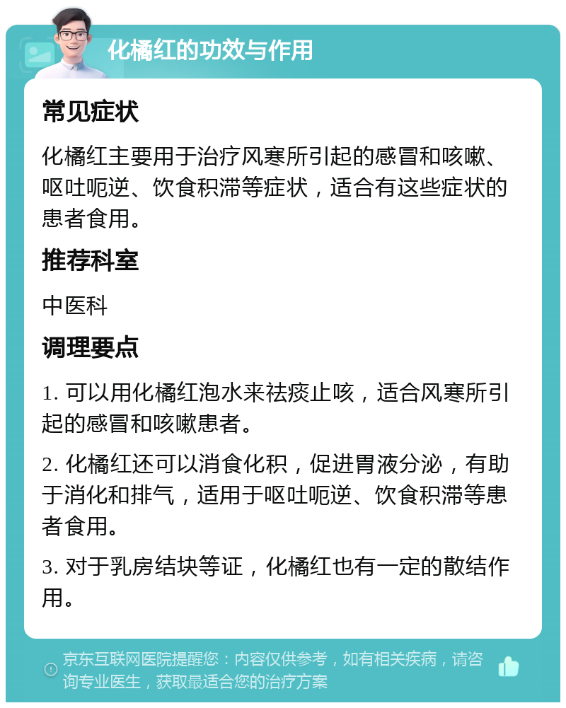 化橘红的功效与作用 常见症状 化橘红主要用于治疗风寒所引起的感冒和咳嗽、呕吐呃逆、饮食积滞等症状，适合有这些症状的患者食用。 推荐科室 中医科 调理要点 1. 可以用化橘红泡水来祛痰止咳，适合风寒所引起的感冒和咳嗽患者。 2. 化橘红还可以消食化积，促进胃液分泌，有助于消化和排气，适用于呕吐呃逆、饮食积滞等患者食用。 3. 对于乳房结块等证，化橘红也有一定的散结作用。