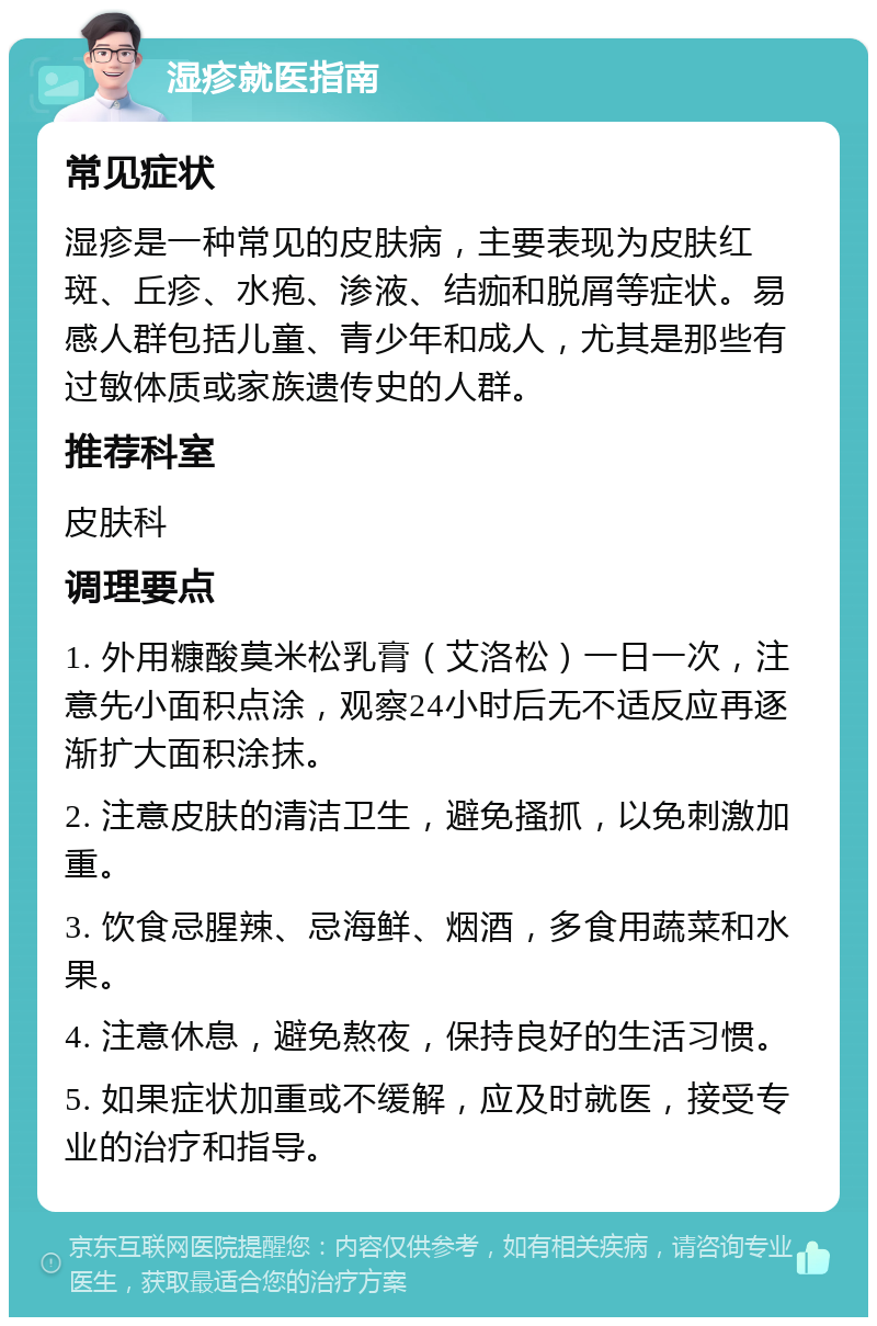 湿疹就医指南 常见症状 湿疹是一种常见的皮肤病，主要表现为皮肤红斑、丘疹、水疱、渗液、结痂和脱屑等症状。易感人群包括儿童、青少年和成人，尤其是那些有过敏体质或家族遗传史的人群。 推荐科室 皮肤科 调理要点 1. 外用糠酸莫米松乳膏（艾洛松）一日一次，注意先小面积点涂，观察24小时后无不适反应再逐渐扩大面积涂抹。 2. 注意皮肤的清洁卫生，避免搔抓，以免刺激加重。 3. 饮食忌腥辣、忌海鲜、烟酒，多食用蔬菜和水果。 4. 注意休息，避免熬夜，保持良好的生活习惯。 5. 如果症状加重或不缓解，应及时就医，接受专业的治疗和指导。