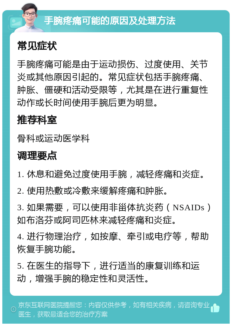 手腕疼痛可能的原因及处理方法 常见症状 手腕疼痛可能是由于运动损伤、过度使用、关节炎或其他原因引起的。常见症状包括手腕疼痛、肿胀、僵硬和活动受限等，尤其是在进行重复性动作或长时间使用手腕后更为明显。 推荐科室 骨科或运动医学科 调理要点 1. 休息和避免过度使用手腕，减轻疼痛和炎症。 2. 使用热敷或冷敷来缓解疼痛和肿胀。 3. 如果需要，可以使用非甾体抗炎药（NSAIDs）如布洛芬或阿司匹林来减轻疼痛和炎症。 4. 进行物理治疗，如按摩、牵引或电疗等，帮助恢复手腕功能。 5. 在医生的指导下，进行适当的康复训练和运动，增强手腕的稳定性和灵活性。