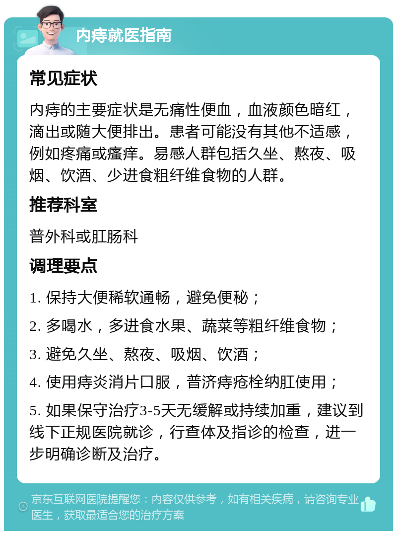 内痔就医指南 常见症状 内痔的主要症状是无痛性便血，血液颜色暗红，滴出或随大便排出。患者可能没有其他不适感，例如疼痛或瘙痒。易感人群包括久坐、熬夜、吸烟、饮酒、少进食粗纤维食物的人群。 推荐科室 普外科或肛肠科 调理要点 1. 保持大便稀软通畅，避免便秘； 2. 多喝水，多进食水果、蔬菜等粗纤维食物； 3. 避免久坐、熬夜、吸烟、饮酒； 4. 使用痔炎消片口服，普济痔疮栓纳肛使用； 5. 如果保守治疗3-5天无缓解或持续加重，建议到线下正规医院就诊，行查体及指诊的检查，进一步明确诊断及治疗。