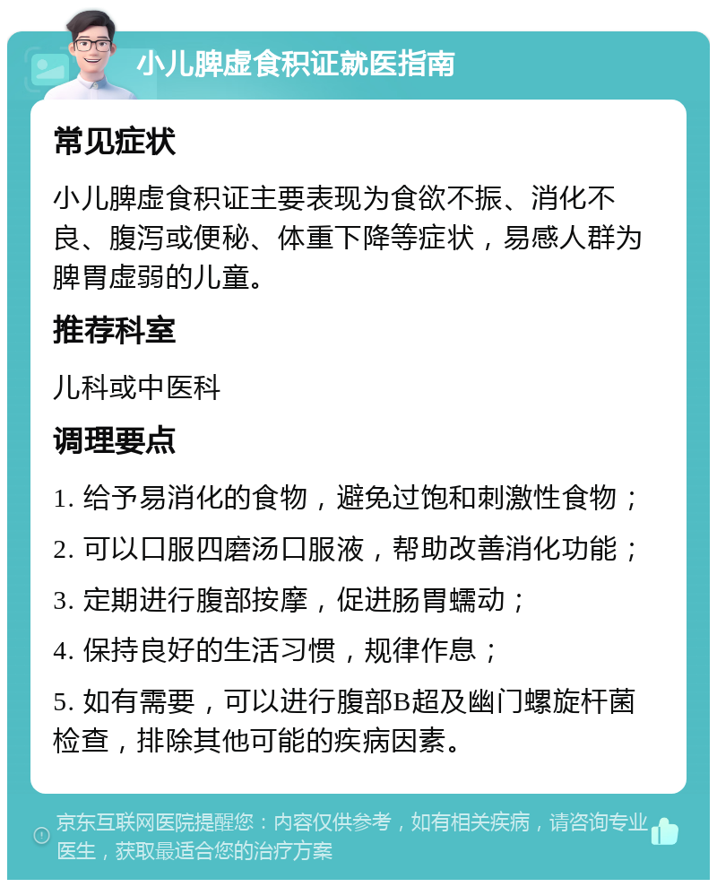 小儿脾虚食积证就医指南 常见症状 小儿脾虚食积证主要表现为食欲不振、消化不良、腹泻或便秘、体重下降等症状，易感人群为脾胃虚弱的儿童。 推荐科室 儿科或中医科 调理要点 1. 给予易消化的食物，避免过饱和刺激性食物； 2. 可以口服四磨汤口服液，帮助改善消化功能； 3. 定期进行腹部按摩，促进肠胃蠕动； 4. 保持良好的生活习惯，规律作息； 5. 如有需要，可以进行腹部B超及幽门螺旋杆菌检查，排除其他可能的疾病因素。