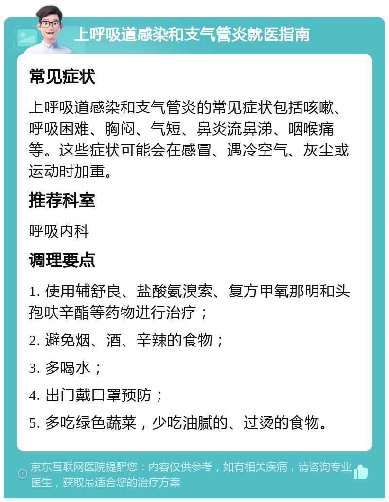 上呼吸道感染和支气管炎就医指南 常见症状 上呼吸道感染和支气管炎的常见症状包括咳嗽、呼吸困难、胸闷、气短、鼻炎流鼻涕、咽喉痛等。这些症状可能会在感冒、遇冷空气、灰尘或运动时加重。 推荐科室 呼吸内科 调理要点 1. 使用辅舒良、盐酸氨溴索、复方甲氧那明和头孢呋辛酯等药物进行治疗； 2. 避免烟、酒、辛辣的食物； 3. 多喝水； 4. 出门戴口罩预防； 5. 多吃绿色蔬菜，少吃油腻的、过烫的食物。