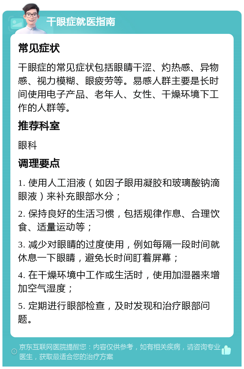 干眼症就医指南 常见症状 干眼症的常见症状包括眼睛干涩、灼热感、异物感、视力模糊、眼疲劳等。易感人群主要是长时间使用电子产品、老年人、女性、干燥环境下工作的人群等。 推荐科室 眼科 调理要点 1. 使用人工泪液（如因子眼用凝胶和玻璃酸钠滴眼液）来补充眼部水分； 2. 保持良好的生活习惯，包括规律作息、合理饮食、适量运动等； 3. 减少对眼睛的过度使用，例如每隔一段时间就休息一下眼睛，避免长时间盯着屏幕； 4. 在干燥环境中工作或生活时，使用加湿器来增加空气湿度； 5. 定期进行眼部检查，及时发现和治疗眼部问题。