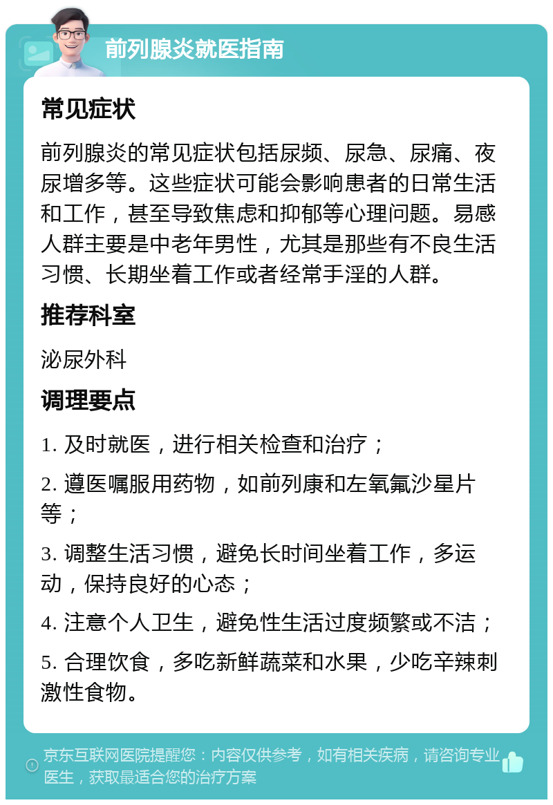 前列腺炎就医指南 常见症状 前列腺炎的常见症状包括尿频、尿急、尿痛、夜尿增多等。这些症状可能会影响患者的日常生活和工作，甚至导致焦虑和抑郁等心理问题。易感人群主要是中老年男性，尤其是那些有不良生活习惯、长期坐着工作或者经常手淫的人群。 推荐科室 泌尿外科 调理要点 1. 及时就医，进行相关检查和治疗； 2. 遵医嘱服用药物，如前列康和左氧氟沙星片等； 3. 调整生活习惯，避免长时间坐着工作，多运动，保持良好的心态； 4. 注意个人卫生，避免性生活过度频繁或不洁； 5. 合理饮食，多吃新鲜蔬菜和水果，少吃辛辣刺激性食物。