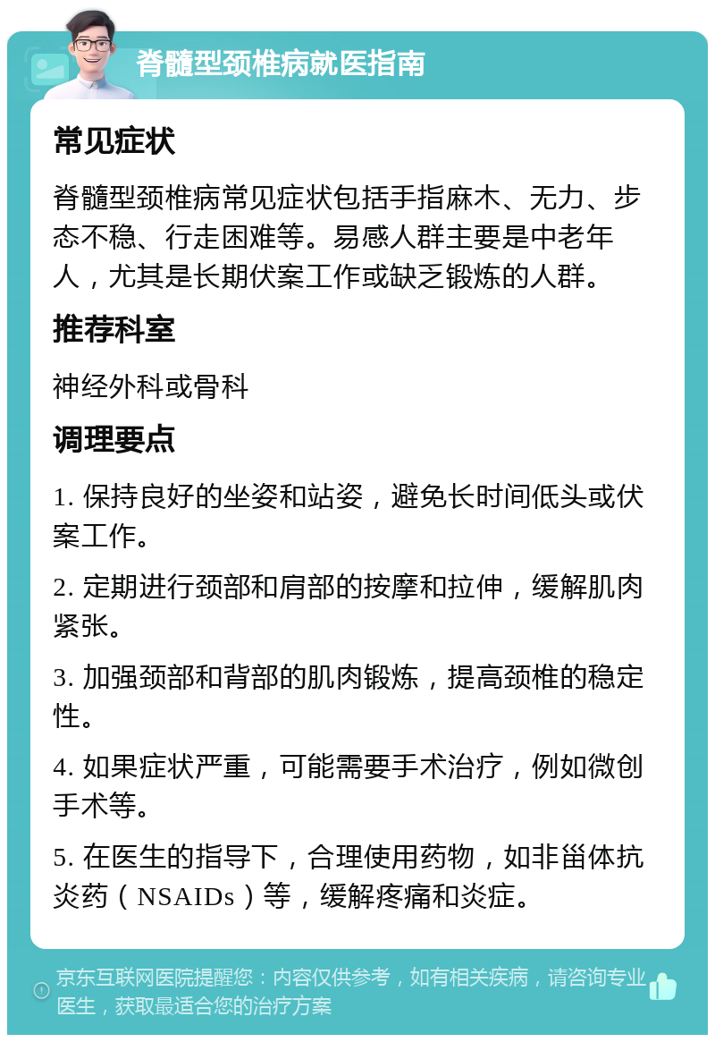 脊髓型颈椎病就医指南 常见症状 脊髓型颈椎病常见症状包括手指麻木、无力、步态不稳、行走困难等。易感人群主要是中老年人，尤其是长期伏案工作或缺乏锻炼的人群。 推荐科室 神经外科或骨科 调理要点 1. 保持良好的坐姿和站姿，避免长时间低头或伏案工作。 2. 定期进行颈部和肩部的按摩和拉伸，缓解肌肉紧张。 3. 加强颈部和背部的肌肉锻炼，提高颈椎的稳定性。 4. 如果症状严重，可能需要手术治疗，例如微创手术等。 5. 在医生的指导下，合理使用药物，如非甾体抗炎药（NSAIDs）等，缓解疼痛和炎症。