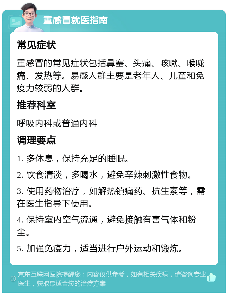 重感冒就医指南 常见症状 重感冒的常见症状包括鼻塞、头痛、咳嗽、喉咙痛、发热等。易感人群主要是老年人、儿童和免疫力较弱的人群。 推荐科室 呼吸内科或普通内科 调理要点 1. 多休息，保持充足的睡眠。 2. 饮食清淡，多喝水，避免辛辣刺激性食物。 3. 使用药物治疗，如解热镇痛药、抗生素等，需在医生指导下使用。 4. 保持室内空气流通，避免接触有害气体和粉尘。 5. 加强免疫力，适当进行户外运动和锻炼。