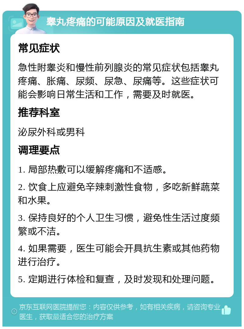 睾丸疼痛的可能原因及就医指南 常见症状 急性附睾炎和慢性前列腺炎的常见症状包括睾丸疼痛、胀痛、尿频、尿急、尿痛等。这些症状可能会影响日常生活和工作，需要及时就医。 推荐科室 泌尿外科或男科 调理要点 1. 局部热敷可以缓解疼痛和不适感。 2. 饮食上应避免辛辣刺激性食物，多吃新鲜蔬菜和水果。 3. 保持良好的个人卫生习惯，避免性生活过度频繁或不洁。 4. 如果需要，医生可能会开具抗生素或其他药物进行治疗。 5. 定期进行体检和复查，及时发现和处理问题。