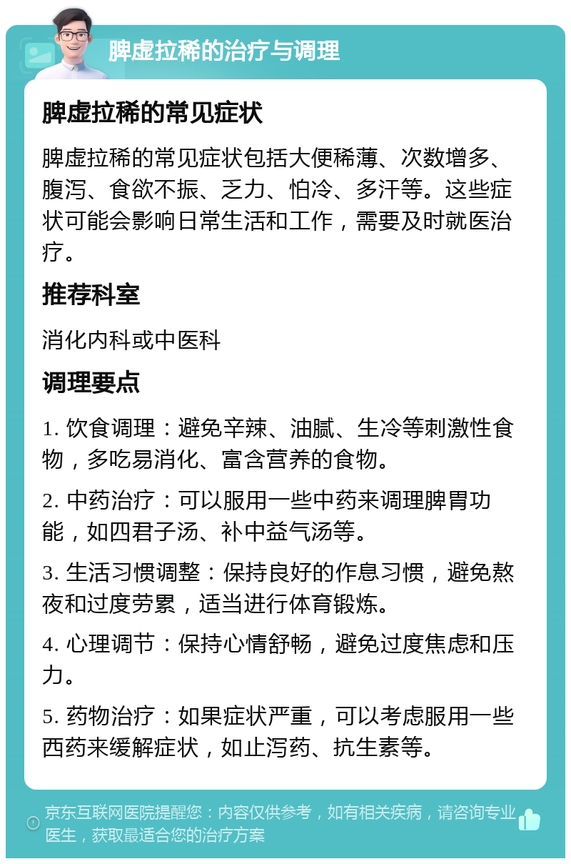 脾虚拉稀的治疗与调理 脾虚拉稀的常见症状 脾虚拉稀的常见症状包括大便稀薄、次数增多、腹泻、食欲不振、乏力、怕冷、多汗等。这些症状可能会影响日常生活和工作，需要及时就医治疗。 推荐科室 消化内科或中医科 调理要点 1. 饮食调理：避免辛辣、油腻、生冷等刺激性食物，多吃易消化、富含营养的食物。 2. 中药治疗：可以服用一些中药来调理脾胃功能，如四君子汤、补中益气汤等。 3. 生活习惯调整：保持良好的作息习惯，避免熬夜和过度劳累，适当进行体育锻炼。 4. 心理调节：保持心情舒畅，避免过度焦虑和压力。 5. 药物治疗：如果症状严重，可以考虑服用一些西药来缓解症状，如止泻药、抗生素等。