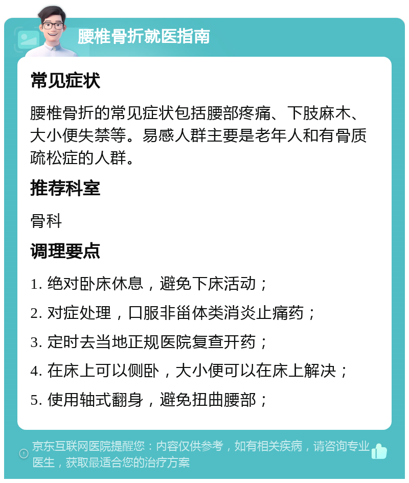 腰椎骨折就医指南 常见症状 腰椎骨折的常见症状包括腰部疼痛、下肢麻木、大小便失禁等。易感人群主要是老年人和有骨质疏松症的人群。 推荐科室 骨科 调理要点 1. 绝对卧床休息，避免下床活动； 2. 对症处理，口服非甾体类消炎止痛药； 3. 定时去当地正规医院复查开药； 4. 在床上可以侧卧，大小便可以在床上解决； 5. 使用轴式翻身，避免扭曲腰部；