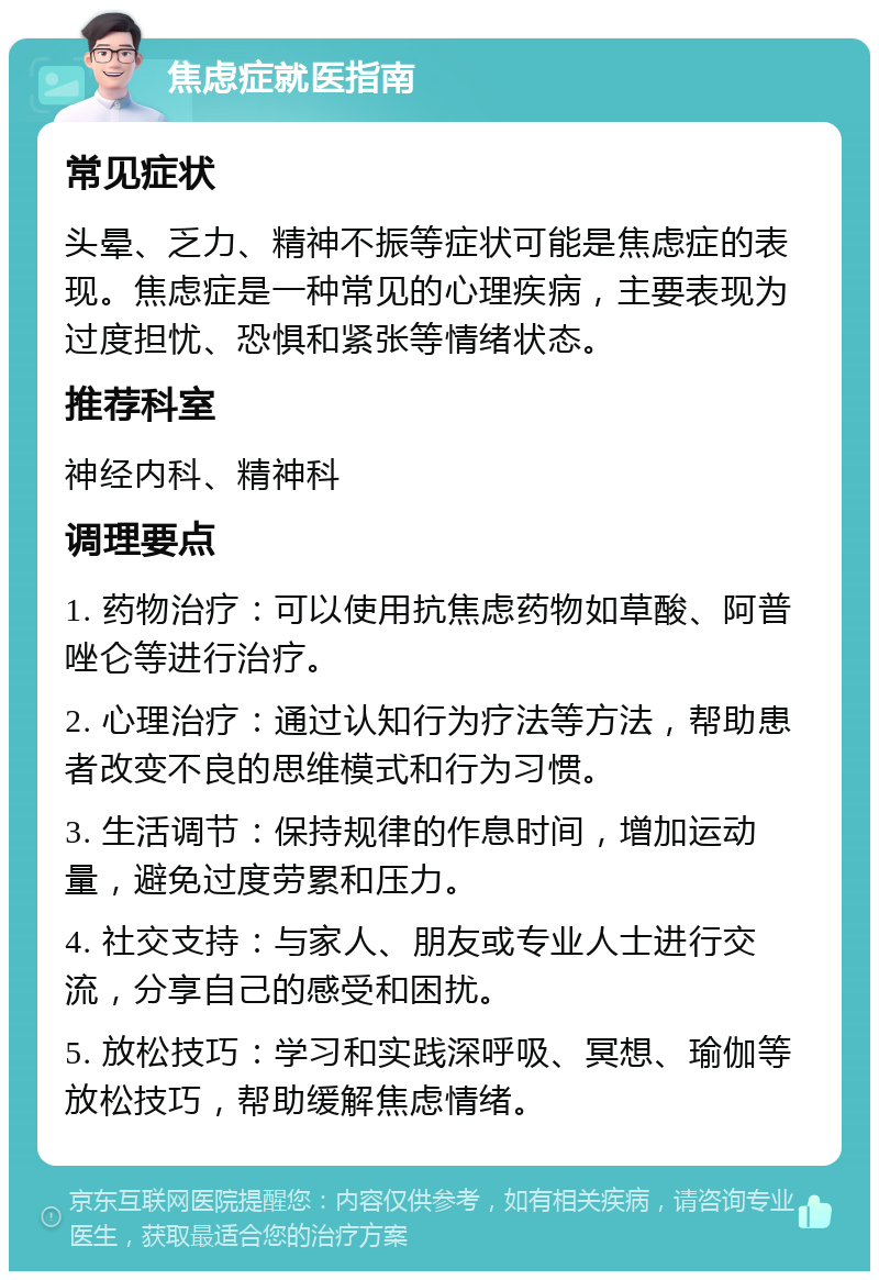 焦虑症就医指南 常见症状 头晕、乏力、精神不振等症状可能是焦虑症的表现。焦虑症是一种常见的心理疾病，主要表现为过度担忧、恐惧和紧张等情绪状态。 推荐科室 神经内科、精神科 调理要点 1. 药物治疗：可以使用抗焦虑药物如草酸、阿普唑仑等进行治疗。 2. 心理治疗：通过认知行为疗法等方法，帮助患者改变不良的思维模式和行为习惯。 3. 生活调节：保持规律的作息时间，增加运动量，避免过度劳累和压力。 4. 社交支持：与家人、朋友或专业人士进行交流，分享自己的感受和困扰。 5. 放松技巧：学习和实践深呼吸、冥想、瑜伽等放松技巧，帮助缓解焦虑情绪。