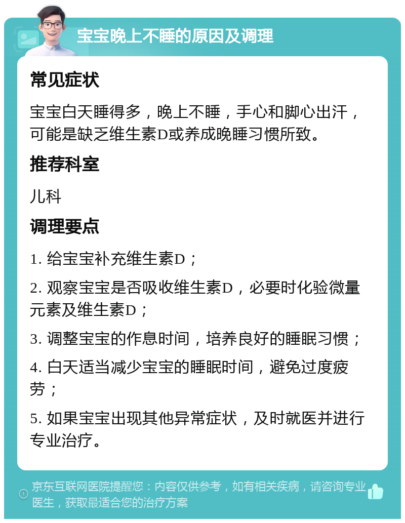 宝宝晚上不睡的原因及调理 常见症状 宝宝白天睡得多，晚上不睡，手心和脚心出汗，可能是缺乏维生素D或养成晚睡习惯所致。 推荐科室 儿科 调理要点 1. 给宝宝补充维生素D； 2. 观察宝宝是否吸收维生素D，必要时化验微量元素及维生素D； 3. 调整宝宝的作息时间，培养良好的睡眠习惯； 4. 白天适当减少宝宝的睡眠时间，避免过度疲劳； 5. 如果宝宝出现其他异常症状，及时就医并进行专业治疗。