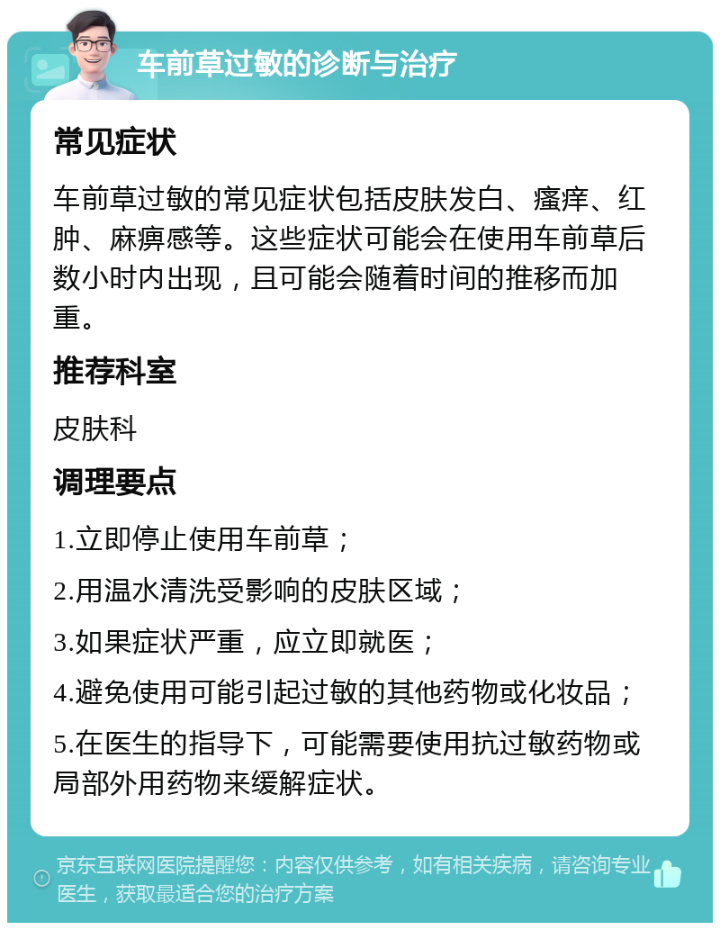 车前草过敏的诊断与治疗 常见症状 车前草过敏的常见症状包括皮肤发白、瘙痒、红肿、麻痹感等。这些症状可能会在使用车前草后数小时内出现，且可能会随着时间的推移而加重。 推荐科室 皮肤科 调理要点 1.立即停止使用车前草； 2.用温水清洗受影响的皮肤区域； 3.如果症状严重，应立即就医； 4.避免使用可能引起过敏的其他药物或化妆品； 5.在医生的指导下，可能需要使用抗过敏药物或局部外用药物来缓解症状。