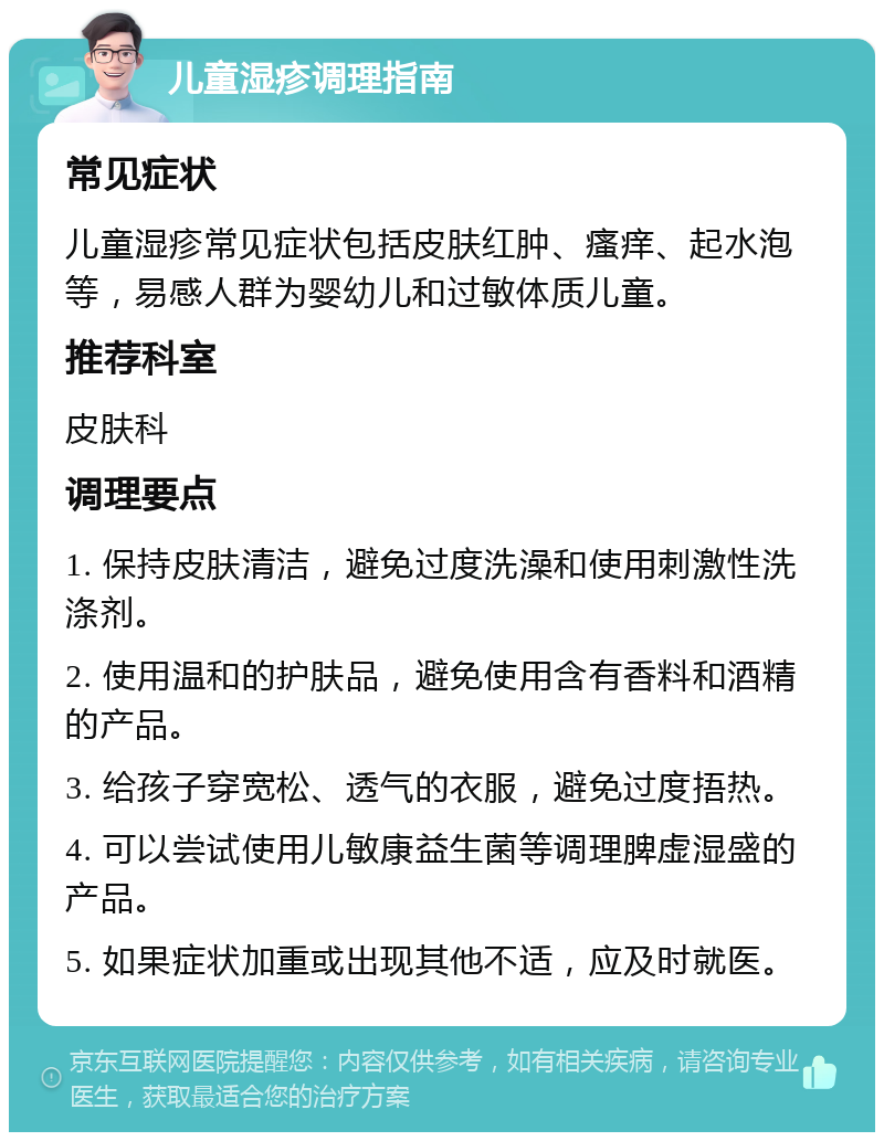 儿童湿疹调理指南 常见症状 儿童湿疹常见症状包括皮肤红肿、瘙痒、起水泡等，易感人群为婴幼儿和过敏体质儿童。 推荐科室 皮肤科 调理要点 1. 保持皮肤清洁，避免过度洗澡和使用刺激性洗涤剂。 2. 使用温和的护肤品，避免使用含有香料和酒精的产品。 3. 给孩子穿宽松、透气的衣服，避免过度捂热。 4. 可以尝试使用儿敏康益生菌等调理脾虚湿盛的产品。 5. 如果症状加重或出现其他不适，应及时就医。