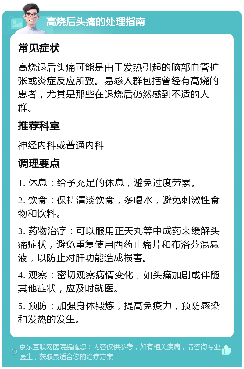 高烧后头痛的处理指南 常见症状 高烧退后头痛可能是由于发热引起的脑部血管扩张或炎症反应所致。易感人群包括曾经有高烧的患者，尤其是那些在退烧后仍然感到不适的人群。 推荐科室 神经内科或普通内科 调理要点 1. 休息：给予充足的休息，避免过度劳累。 2. 饮食：保持清淡饮食，多喝水，避免刺激性食物和饮料。 3. 药物治疗：可以服用正天丸等中成药来缓解头痛症状，避免重复使用西药止痛片和布洛芬混悬液，以防止对肝功能造成损害。 4. 观察：密切观察病情变化，如头痛加剧或伴随其他症状，应及时就医。 5. 预防：加强身体锻炼，提高免疫力，预防感染和发热的发生。