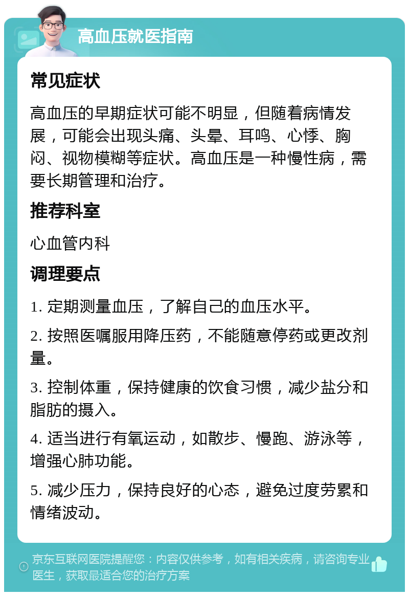 高血压就医指南 常见症状 高血压的早期症状可能不明显，但随着病情发展，可能会出现头痛、头晕、耳鸣、心悸、胸闷、视物模糊等症状。高血压是一种慢性病，需要长期管理和治疗。 推荐科室 心血管内科 调理要点 1. 定期测量血压，了解自己的血压水平。 2. 按照医嘱服用降压药，不能随意停药或更改剂量。 3. 控制体重，保持健康的饮食习惯，减少盐分和脂肪的摄入。 4. 适当进行有氧运动，如散步、慢跑、游泳等，增强心肺功能。 5. 减少压力，保持良好的心态，避免过度劳累和情绪波动。