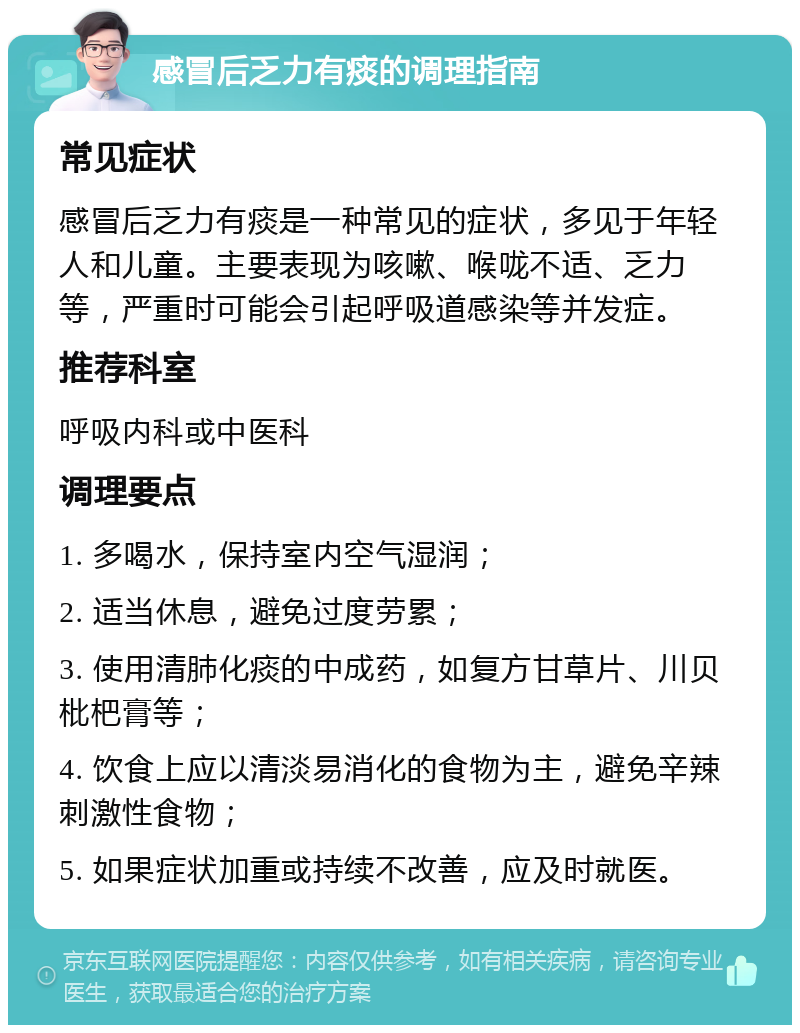 感冒后乏力有痰的调理指南 常见症状 感冒后乏力有痰是一种常见的症状，多见于年轻人和儿童。主要表现为咳嗽、喉咙不适、乏力等，严重时可能会引起呼吸道感染等并发症。 推荐科室 呼吸内科或中医科 调理要点 1. 多喝水，保持室内空气湿润； 2. 适当休息，避免过度劳累； 3. 使用清肺化痰的中成药，如复方甘草片、川贝枇杷膏等； 4. 饮食上应以清淡易消化的食物为主，避免辛辣刺激性食物； 5. 如果症状加重或持续不改善，应及时就医。