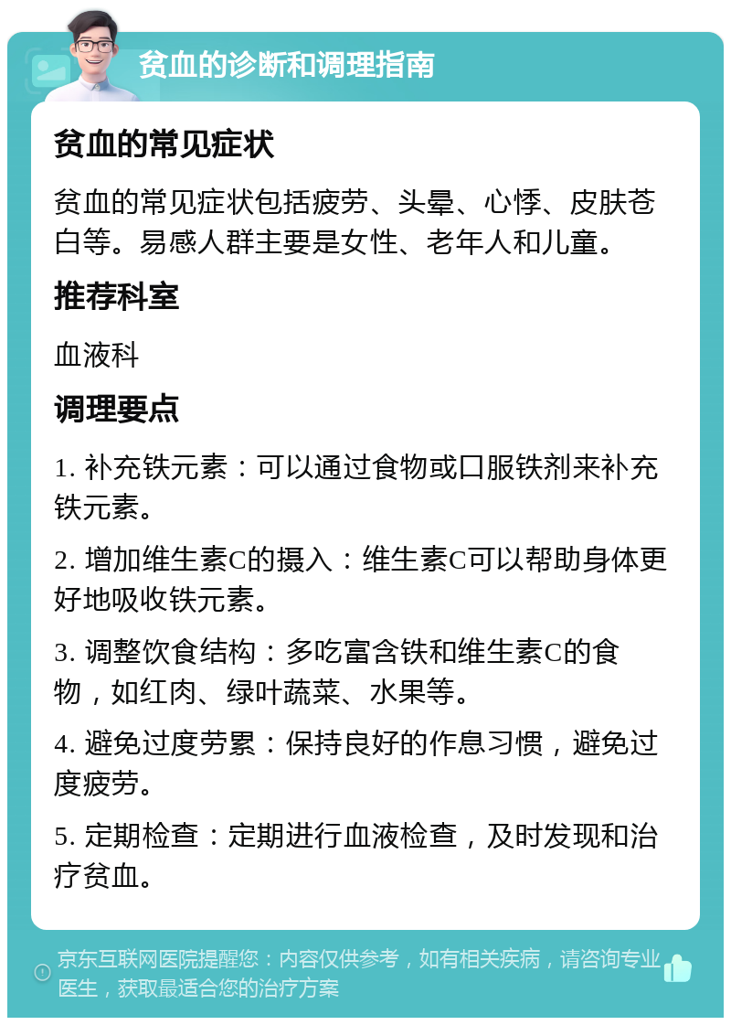 贫血的诊断和调理指南 贫血的常见症状 贫血的常见症状包括疲劳、头晕、心悸、皮肤苍白等。易感人群主要是女性、老年人和儿童。 推荐科室 血液科 调理要点 1. 补充铁元素：可以通过食物或口服铁剂来补充铁元素。 2. 增加维生素C的摄入：维生素C可以帮助身体更好地吸收铁元素。 3. 调整饮食结构：多吃富含铁和维生素C的食物，如红肉、绿叶蔬菜、水果等。 4. 避免过度劳累：保持良好的作息习惯，避免过度疲劳。 5. 定期检查：定期进行血液检查，及时发现和治疗贫血。