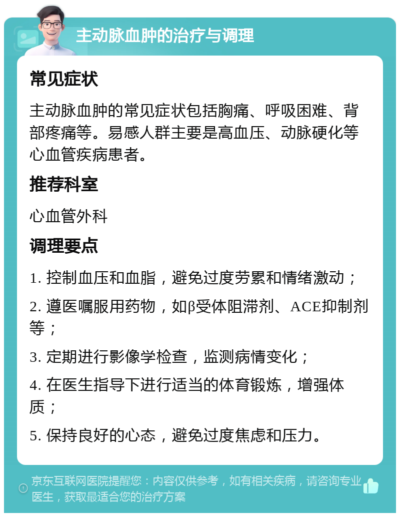 主动脉血肿的治疗与调理 常见症状 主动脉血肿的常见症状包括胸痛、呼吸困难、背部疼痛等。易感人群主要是高血压、动脉硬化等心血管疾病患者。 推荐科室 心血管外科 调理要点 1. 控制血压和血脂，避免过度劳累和情绪激动； 2. 遵医嘱服用药物，如β受体阻滞剂、ACE抑制剂等； 3. 定期进行影像学检查，监测病情变化； 4. 在医生指导下进行适当的体育锻炼，增强体质； 5. 保持良好的心态，避免过度焦虑和压力。