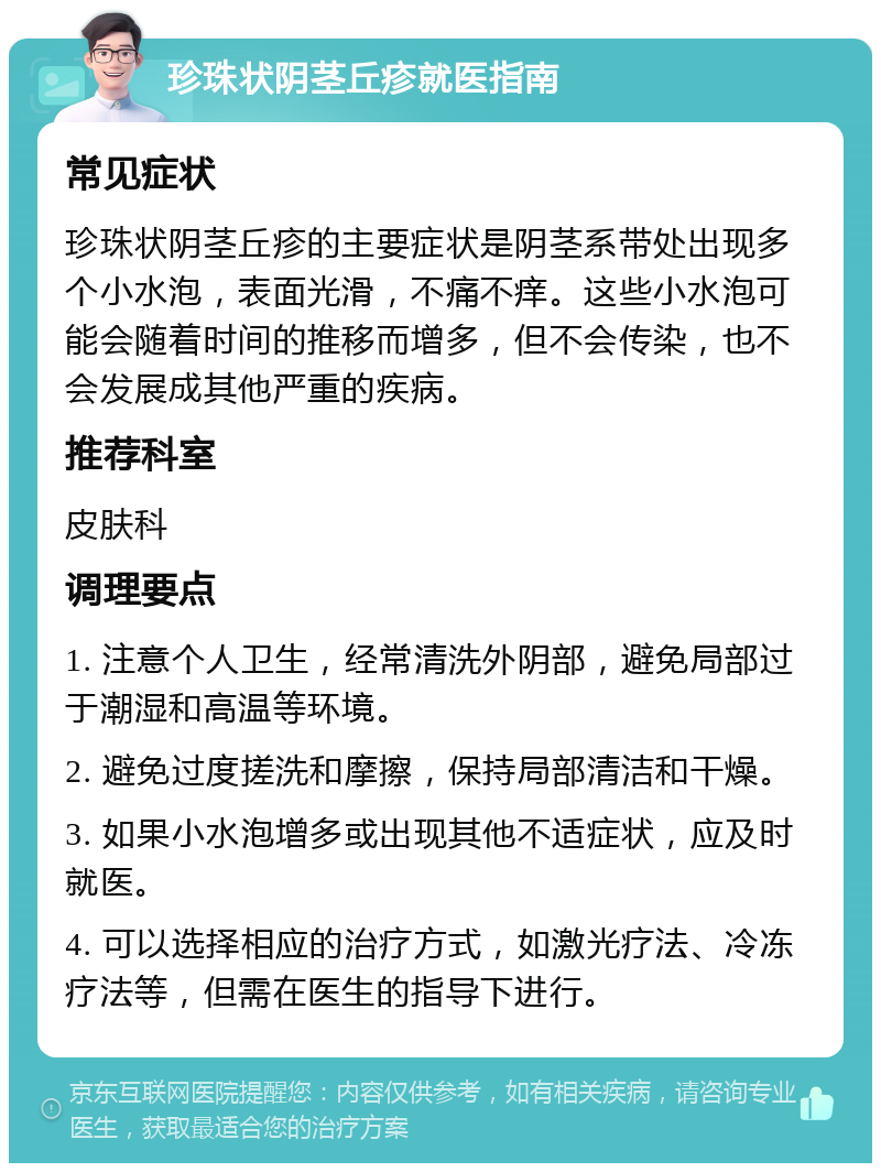 珍珠状阴茎丘疹就医指南 常见症状 珍珠状阴茎丘疹的主要症状是阴茎系带处出现多个小水泡，表面光滑，不痛不痒。这些小水泡可能会随着时间的推移而增多，但不会传染，也不会发展成其他严重的疾病。 推荐科室 皮肤科 调理要点 1. 注意个人卫生，经常清洗外阴部，避免局部过于潮湿和高温等环境。 2. 避免过度搓洗和摩擦，保持局部清洁和干燥。 3. 如果小水泡增多或出现其他不适症状，应及时就医。 4. 可以选择相应的治疗方式，如激光疗法、冷冻疗法等，但需在医生的指导下进行。