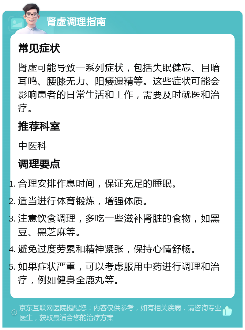 肾虚调理指南 常见症状 肾虚可能导致一系列症状，包括失眠健忘、目暗耳鸣、腰膝无力、阳痿遗精等。这些症状可能会影响患者的日常生活和工作，需要及时就医和治疗。 推荐科室 中医科 调理要点 合理安排作息时间，保证充足的睡眠。 适当进行体育锻炼，增强体质。 注意饮食调理，多吃一些滋补肾脏的食物，如黑豆、黑芝麻等。 避免过度劳累和精神紧张，保持心情舒畅。 如果症状严重，可以考虑服用中药进行调理和治疗，例如健身全鹿丸等。