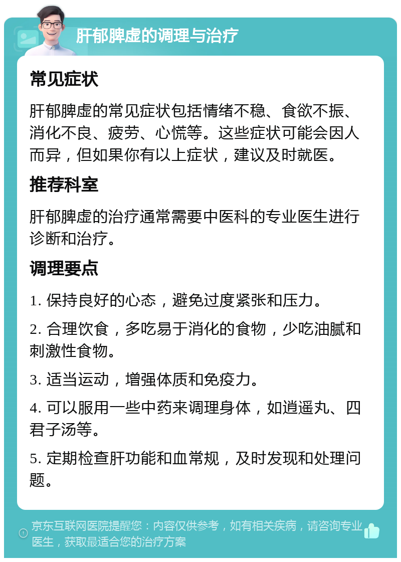 肝郁脾虚的调理与治疗 常见症状 肝郁脾虚的常见症状包括情绪不稳、食欲不振、消化不良、疲劳、心慌等。这些症状可能会因人而异，但如果你有以上症状，建议及时就医。 推荐科室 肝郁脾虚的治疗通常需要中医科的专业医生进行诊断和治疗。 调理要点 1. 保持良好的心态，避免过度紧张和压力。 2. 合理饮食，多吃易于消化的食物，少吃油腻和刺激性食物。 3. 适当运动，增强体质和免疫力。 4. 可以服用一些中药来调理身体，如逍遥丸、四君子汤等。 5. 定期检查肝功能和血常规，及时发现和处理问题。