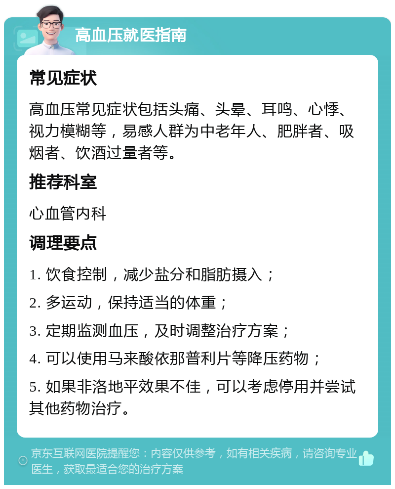 高血压就医指南 常见症状 高血压常见症状包括头痛、头晕、耳鸣、心悸、视力模糊等，易感人群为中老年人、肥胖者、吸烟者、饮酒过量者等。 推荐科室 心血管内科 调理要点 1. 饮食控制，减少盐分和脂肪摄入； 2. 多运动，保持适当的体重； 3. 定期监测血压，及时调整治疗方案； 4. 可以使用马来酸依那普利片等降压药物； 5. 如果非洛地平效果不佳，可以考虑停用并尝试其他药物治疗。