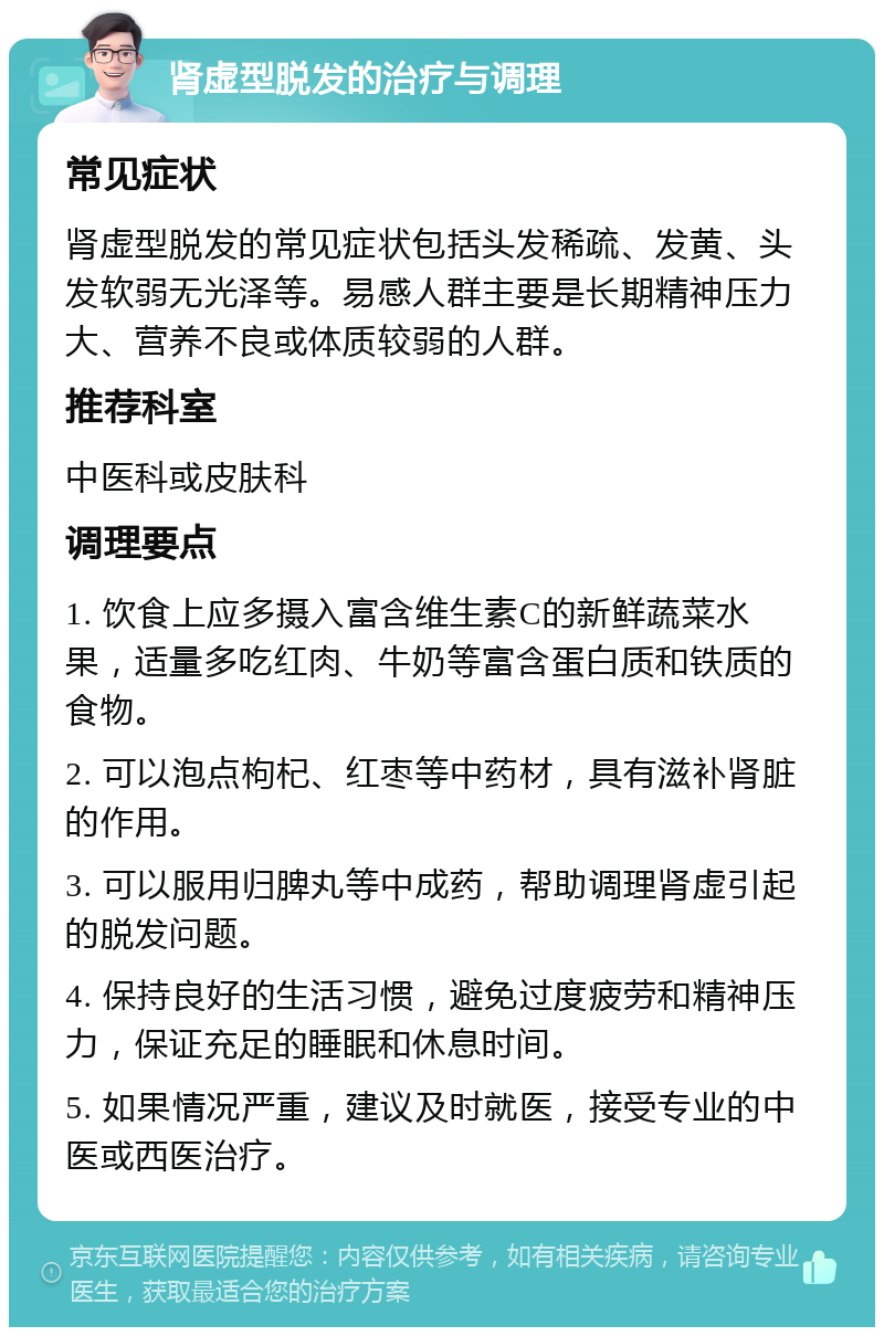 肾虚型脱发的治疗与调理 常见症状 肾虚型脱发的常见症状包括头发稀疏、发黄、头发软弱无光泽等。易感人群主要是长期精神压力大、营养不良或体质较弱的人群。 推荐科室 中医科或皮肤科 调理要点 1. 饮食上应多摄入富含维生素C的新鲜蔬菜水果，适量多吃红肉、牛奶等富含蛋白质和铁质的食物。 2. 可以泡点枸杞、红枣等中药材，具有滋补肾脏的作用。 3. 可以服用归脾丸等中成药，帮助调理肾虚引起的脱发问题。 4. 保持良好的生活习惯，避免过度疲劳和精神压力，保证充足的睡眠和休息时间。 5. 如果情况严重，建议及时就医，接受专业的中医或西医治疗。