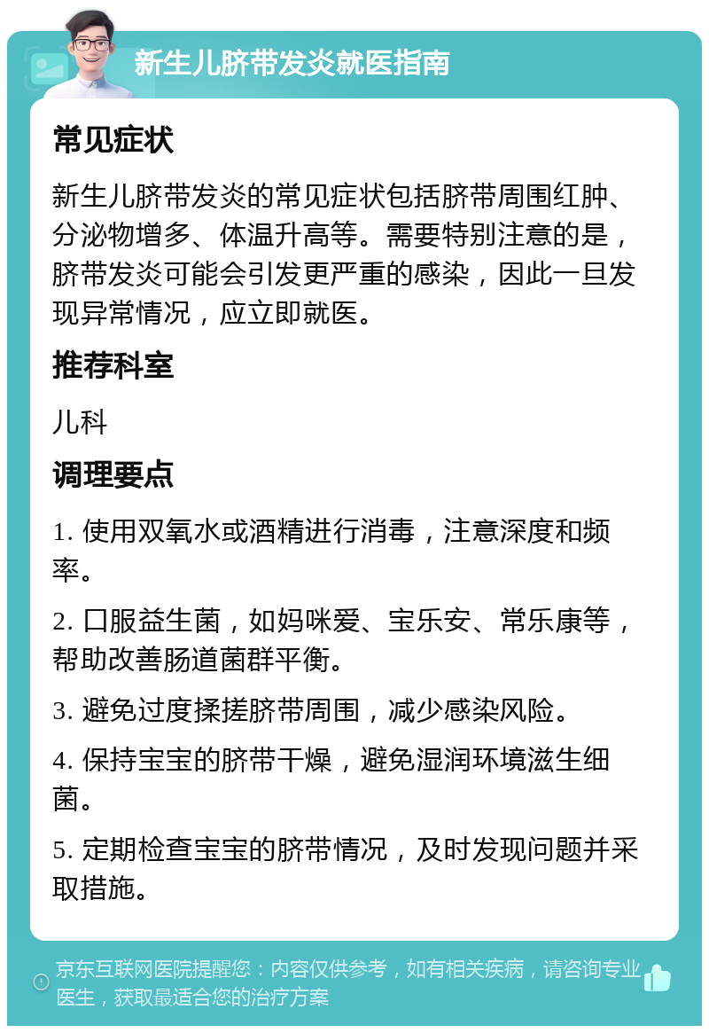 新生儿脐带发炎就医指南 常见症状 新生儿脐带发炎的常见症状包括脐带周围红肿、分泌物增多、体温升高等。需要特别注意的是，脐带发炎可能会引发更严重的感染，因此一旦发现异常情况，应立即就医。 推荐科室 儿科 调理要点 1. 使用双氧水或酒精进行消毒，注意深度和频率。 2. 口服益生菌，如妈咪爱、宝乐安、常乐康等，帮助改善肠道菌群平衡。 3. 避免过度揉搓脐带周围，减少感染风险。 4. 保持宝宝的脐带干燥，避免湿润环境滋生细菌。 5. 定期检查宝宝的脐带情况，及时发现问题并采取措施。