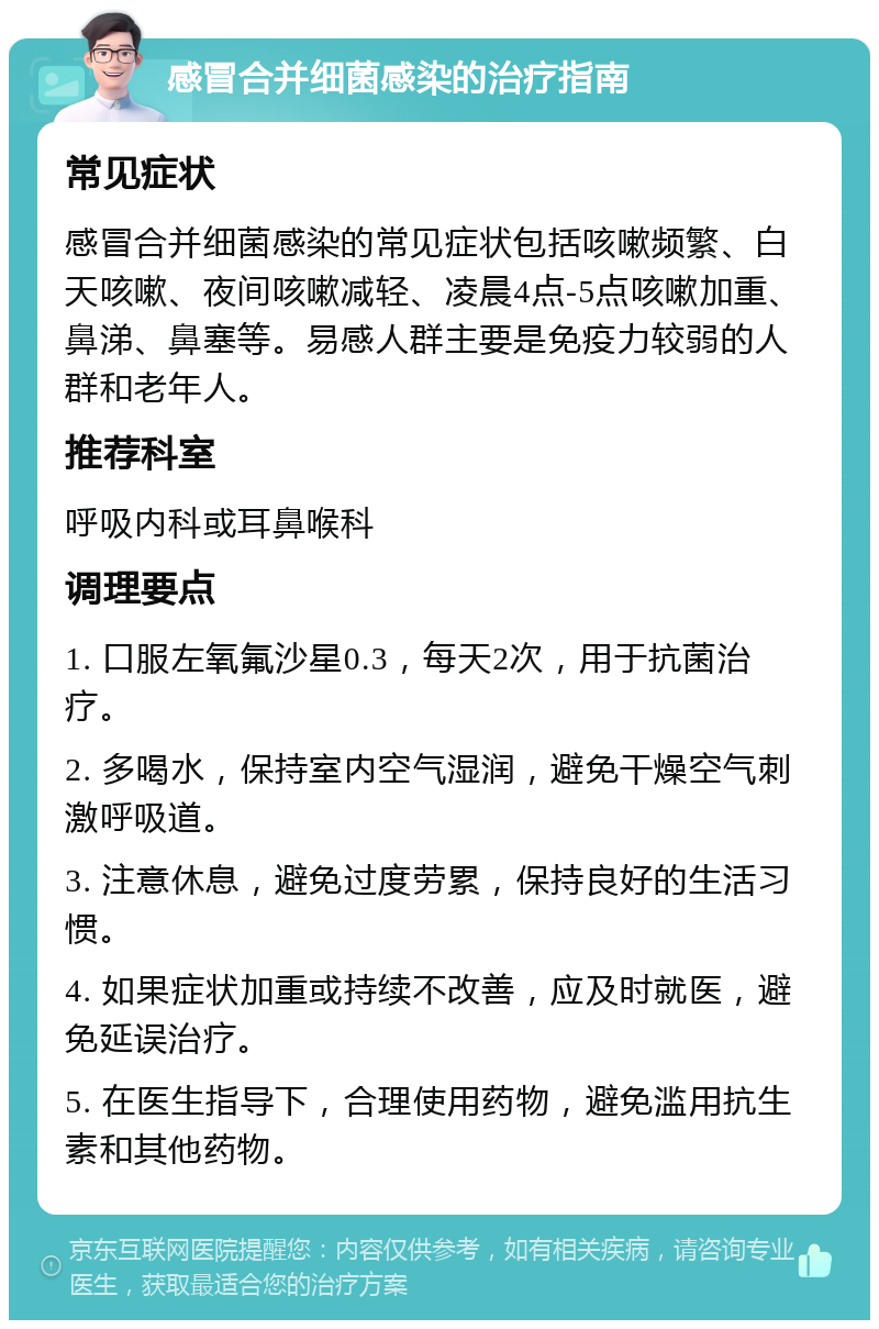 感冒合并细菌感染的治疗指南 常见症状 感冒合并细菌感染的常见症状包括咳嗽频繁、白天咳嗽、夜间咳嗽减轻、凌晨4点-5点咳嗽加重、鼻涕、鼻塞等。易感人群主要是免疫力较弱的人群和老年人。 推荐科室 呼吸内科或耳鼻喉科 调理要点 1. 口服左氧氟沙星0.3，每天2次，用于抗菌治疗。 2. 多喝水，保持室内空气湿润，避免干燥空气刺激呼吸道。 3. 注意休息，避免过度劳累，保持良好的生活习惯。 4. 如果症状加重或持续不改善，应及时就医，避免延误治疗。 5. 在医生指导下，合理使用药物，避免滥用抗生素和其他药物。