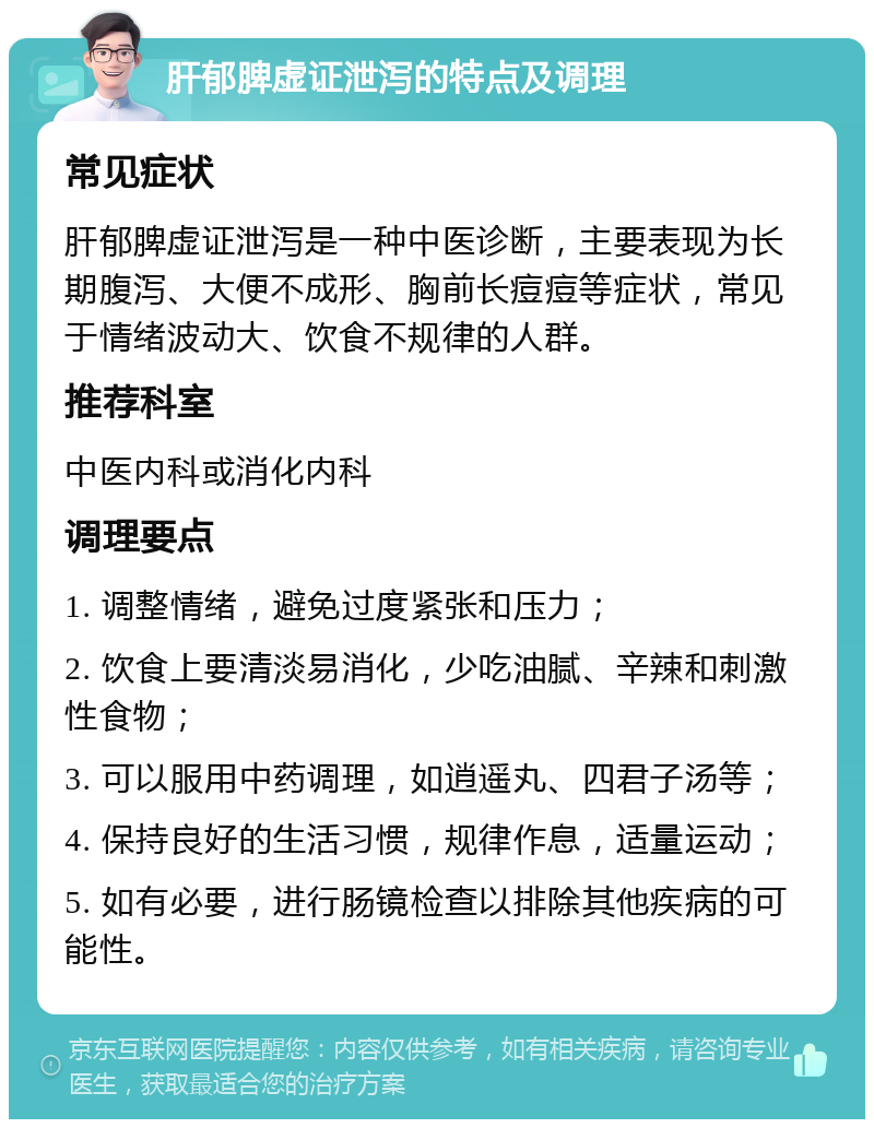 肝郁脾虚证泄泻的特点及调理 常见症状 肝郁脾虚证泄泻是一种中医诊断，主要表现为长期腹泻、大便不成形、胸前长痘痘等症状，常见于情绪波动大、饮食不规律的人群。 推荐科室 中医内科或消化内科 调理要点 1. 调整情绪，避免过度紧张和压力； 2. 饮食上要清淡易消化，少吃油腻、辛辣和刺激性食物； 3. 可以服用中药调理，如逍遥丸、四君子汤等； 4. 保持良好的生活习惯，规律作息，适量运动； 5. 如有必要，进行肠镜检查以排除其他疾病的可能性。