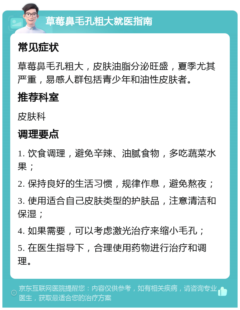 草莓鼻毛孔粗大就医指南 常见症状 草莓鼻毛孔粗大，皮肤油脂分泌旺盛，夏季尤其严重，易感人群包括青少年和油性皮肤者。 推荐科室 皮肤科 调理要点 1. 饮食调理，避免辛辣、油腻食物，多吃蔬菜水果； 2. 保持良好的生活习惯，规律作息，避免熬夜； 3. 使用适合自己皮肤类型的护肤品，注意清洁和保湿； 4. 如果需要，可以考虑激光治疗来缩小毛孔； 5. 在医生指导下，合理使用药物进行治疗和调理。