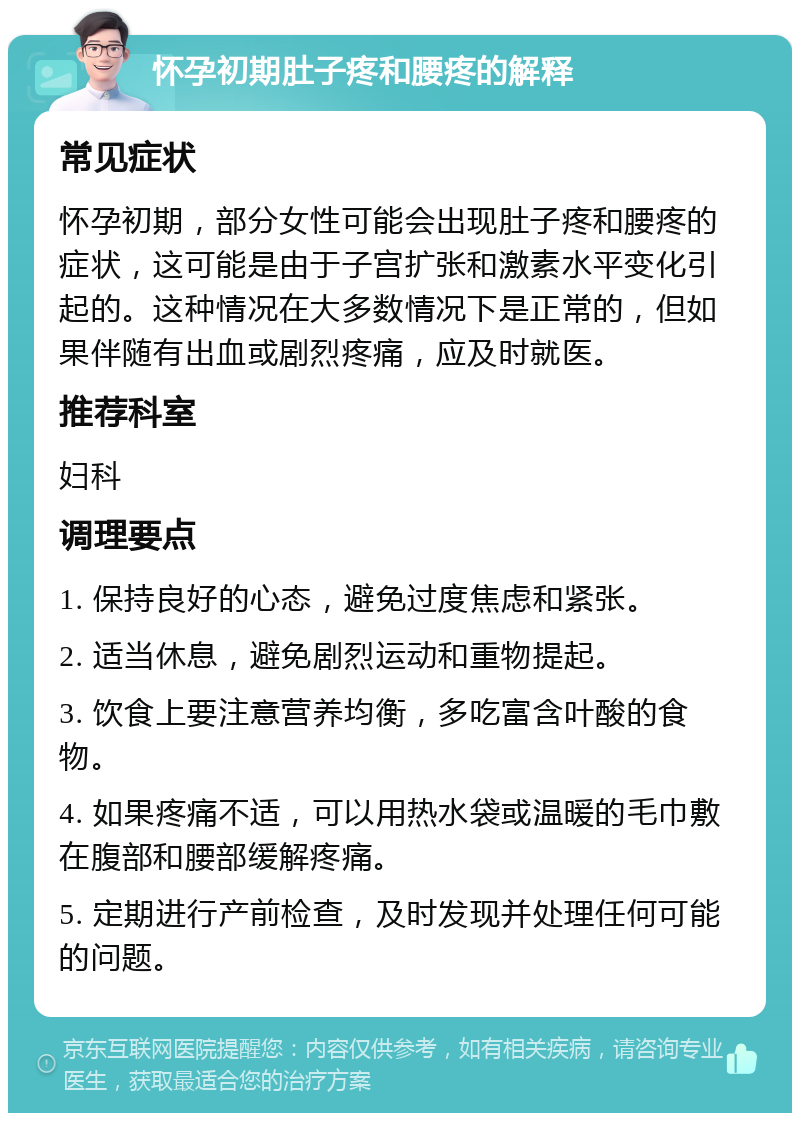 怀孕初期肚子疼和腰疼的解释 常见症状 怀孕初期，部分女性可能会出现肚子疼和腰疼的症状，这可能是由于子宫扩张和激素水平变化引起的。这种情况在大多数情况下是正常的，但如果伴随有出血或剧烈疼痛，应及时就医。 推荐科室 妇科 调理要点 1. 保持良好的心态，避免过度焦虑和紧张。 2. 适当休息，避免剧烈运动和重物提起。 3. 饮食上要注意营养均衡，多吃富含叶酸的食物。 4. 如果疼痛不适，可以用热水袋或温暖的毛巾敷在腹部和腰部缓解疼痛。 5. 定期进行产前检查，及时发现并处理任何可能的问题。