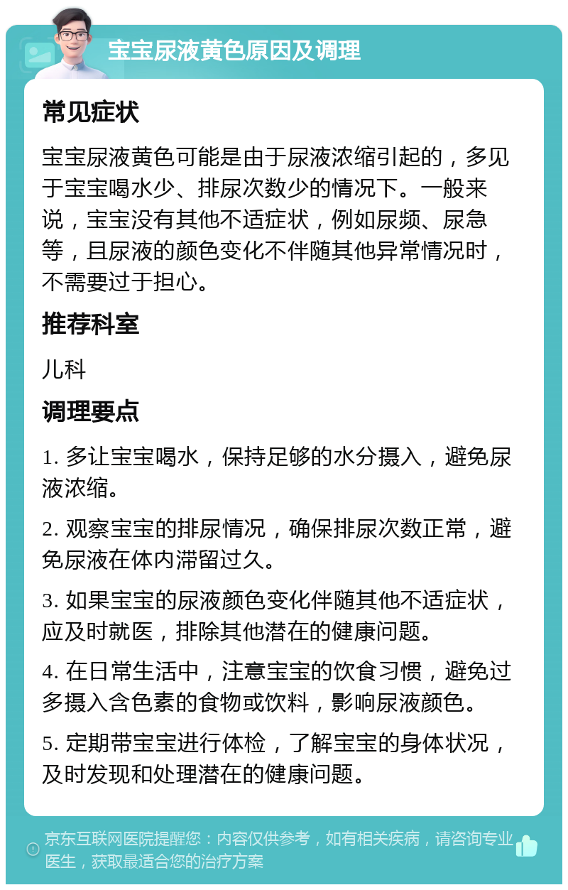 宝宝尿液黄色原因及调理 常见症状 宝宝尿液黄色可能是由于尿液浓缩引起的，多见于宝宝喝水少、排尿次数少的情况下。一般来说，宝宝没有其他不适症状，例如尿频、尿急等，且尿液的颜色变化不伴随其他异常情况时，不需要过于担心。 推荐科室 儿科 调理要点 1. 多让宝宝喝水，保持足够的水分摄入，避免尿液浓缩。 2. 观察宝宝的排尿情况，确保排尿次数正常，避免尿液在体内滞留过久。 3. 如果宝宝的尿液颜色变化伴随其他不适症状，应及时就医，排除其他潜在的健康问题。 4. 在日常生活中，注意宝宝的饮食习惯，避免过多摄入含色素的食物或饮料，影响尿液颜色。 5. 定期带宝宝进行体检，了解宝宝的身体状况，及时发现和处理潜在的健康问题。