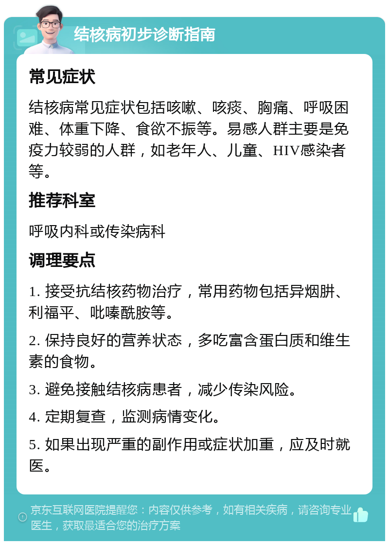 结核病初步诊断指南 常见症状 结核病常见症状包括咳嗽、咳痰、胸痛、呼吸困难、体重下降、食欲不振等。易感人群主要是免疫力较弱的人群，如老年人、儿童、HIV感染者等。 推荐科室 呼吸内科或传染病科 调理要点 1. 接受抗结核药物治疗，常用药物包括异烟肼、利福平、吡嗪酰胺等。 2. 保持良好的营养状态，多吃富含蛋白质和维生素的食物。 3. 避免接触结核病患者，减少传染风险。 4. 定期复查，监测病情变化。 5. 如果出现严重的副作用或症状加重，应及时就医。