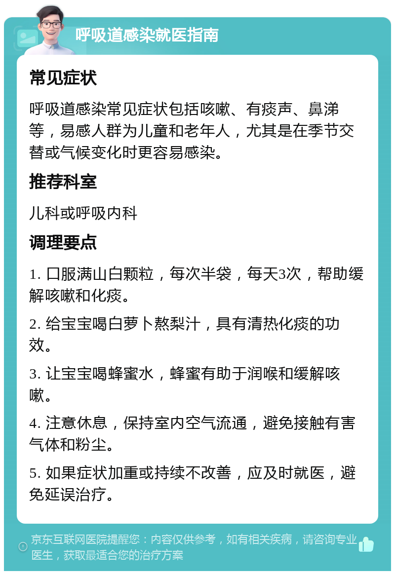 呼吸道感染就医指南 常见症状 呼吸道感染常见症状包括咳嗽、有痰声、鼻涕等，易感人群为儿童和老年人，尤其是在季节交替或气候变化时更容易感染。 推荐科室 儿科或呼吸内科 调理要点 1. 口服满山白颗粒，每次半袋，每天3次，帮助缓解咳嗽和化痰。 2. 给宝宝喝白萝卜熬梨汁，具有清热化痰的功效。 3. 让宝宝喝蜂蜜水，蜂蜜有助于润喉和缓解咳嗽。 4. 注意休息，保持室内空气流通，避免接触有害气体和粉尘。 5. 如果症状加重或持续不改善，应及时就医，避免延误治疗。