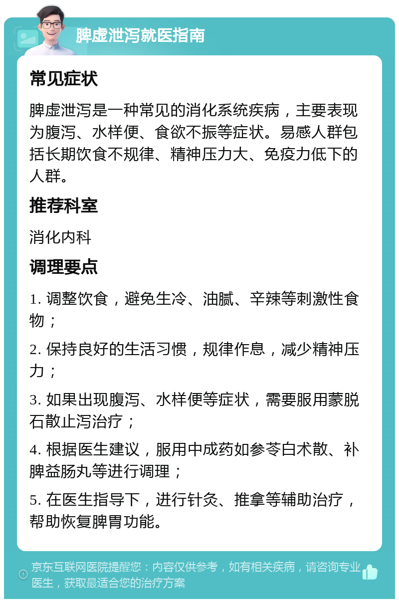 脾虚泄泻就医指南 常见症状 脾虚泄泻是一种常见的消化系统疾病，主要表现为腹泻、水样便、食欲不振等症状。易感人群包括长期饮食不规律、精神压力大、免疫力低下的人群。 推荐科室 消化内科 调理要点 1. 调整饮食，避免生冷、油腻、辛辣等刺激性食物； 2. 保持良好的生活习惯，规律作息，减少精神压力； 3. 如果出现腹泻、水样便等症状，需要服用蒙脱石散止泻治疗； 4. 根据医生建议，服用中成药如参苓白术散、补脾益肠丸等进行调理； 5. 在医生指导下，进行针灸、推拿等辅助治疗，帮助恢复脾胃功能。