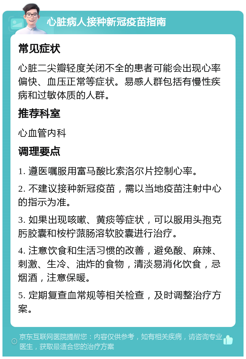 心脏病人接种新冠疫苗指南 常见症状 心脏二尖瓣轻度关闭不全的患者可能会出现心率偏快、血压正常等症状。易感人群包括有慢性疾病和过敏体质的人群。 推荐科室 心血管内科 调理要点 1. 遵医嘱服用富马酸比索洛尔片控制心率。 2. 不建议接种新冠疫苗，需以当地疫苗注射中心的指示为准。 3. 如果出现咳嗽、黄痰等症状，可以服用头孢克肟胶囊和桉柠蒎肠溶软胶囊进行治疗。 4. 注意饮食和生活习惯的改善，避免酸、麻辣、刺激、生冷、油炸的食物，清淡易消化饮食，忌烟酒，注意保暖。 5. 定期复查血常规等相关检查，及时调整治疗方案。