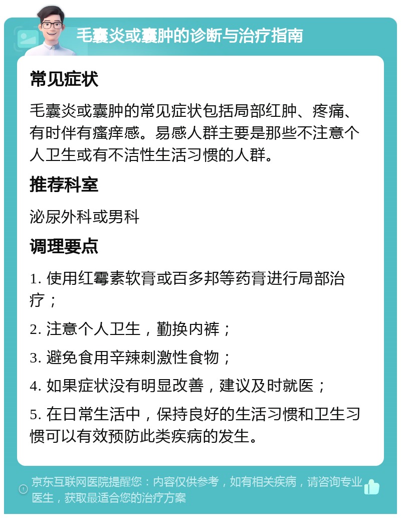 毛囊炎或囊肿的诊断与治疗指南 常见症状 毛囊炎或囊肿的常见症状包括局部红肿、疼痛、有时伴有瘙痒感。易感人群主要是那些不注意个人卫生或有不洁性生活习惯的人群。 推荐科室 泌尿外科或男科 调理要点 1. 使用红霉素软膏或百多邦等药膏进行局部治疗； 2. 注意个人卫生，勤换内裤； 3. 避免食用辛辣刺激性食物； 4. 如果症状没有明显改善，建议及时就医； 5. 在日常生活中，保持良好的生活习惯和卫生习惯可以有效预防此类疾病的发生。