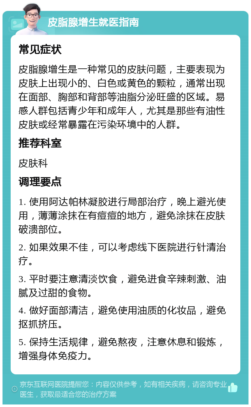 皮脂腺增生就医指南 常见症状 皮脂腺增生是一种常见的皮肤问题，主要表现为皮肤上出现小的、白色或黄色的颗粒，通常出现在面部、胸部和背部等油脂分泌旺盛的区域。易感人群包括青少年和成年人，尤其是那些有油性皮肤或经常暴露在污染环境中的人群。 推荐科室 皮肤科 调理要点 1. 使用阿达帕林凝胶进行局部治疗，晚上避光使用，薄薄涂抹在有痘痘的地方，避免涂抹在皮肤破溃部位。 2. 如果效果不佳，可以考虑线下医院进行针清治疗。 3. 平时要注意清淡饮食，避免进食辛辣刺激、油腻及过甜的食物。 4. 做好面部清洁，避免使用油质的化妆品，避免抠抓挤压。 5. 保持生活规律，避免熬夜，注意休息和锻炼，增强身体免疫力。