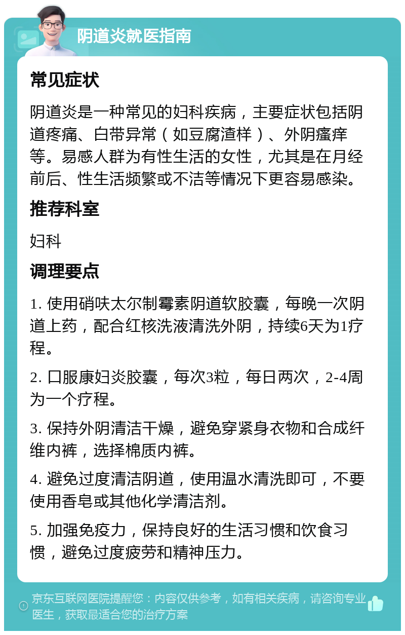 阴道炎就医指南 常见症状 阴道炎是一种常见的妇科疾病，主要症状包括阴道疼痛、白带异常（如豆腐渣样）、外阴瘙痒等。易感人群为有性生活的女性，尤其是在月经前后、性生活频繁或不洁等情况下更容易感染。 推荐科室 妇科 调理要点 1. 使用硝呋太尔制霉素阴道软胶囊，每晚一次阴道上药，配合红核洗液清洗外阴，持续6天为1疗程。 2. 口服康妇炎胶囊，每次3粒，每日两次，2-4周为一个疗程。 3. 保持外阴清洁干燥，避免穿紧身衣物和合成纤维内裤，选择棉质内裤。 4. 避免过度清洁阴道，使用温水清洗即可，不要使用香皂或其他化学清洁剂。 5. 加强免疫力，保持良好的生活习惯和饮食习惯，避免过度疲劳和精神压力。