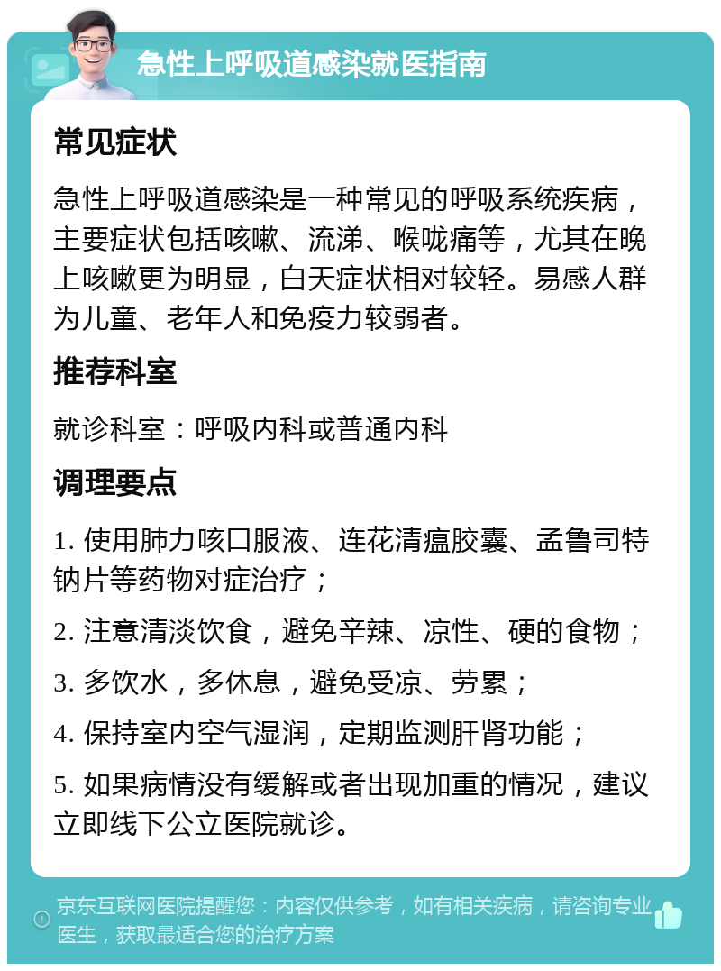 急性上呼吸道感染就医指南 常见症状 急性上呼吸道感染是一种常见的呼吸系统疾病，主要症状包括咳嗽、流涕、喉咙痛等，尤其在晚上咳嗽更为明显，白天症状相对较轻。易感人群为儿童、老年人和免疫力较弱者。 推荐科室 就诊科室：呼吸内科或普通内科 调理要点 1. 使用肺力咳口服液、连花清瘟胶囊、孟鲁司特钠片等药物对症治疗； 2. 注意清淡饮食，避免辛辣、凉性、硬的食物； 3. 多饮水，多休息，避免受凉、劳累； 4. 保持室内空气湿润，定期监测肝肾功能； 5. 如果病情没有缓解或者出现加重的情况，建议立即线下公立医院就诊。